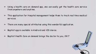 ➢ Using a health care on demand app, one can easily get the health care service
from anywhere and anytime.
➢ This application for Hospital management helps them to track real time medical
services.
➢ There are many special attributes using this wonderful application.
➢ Baptist app is available in Android and iOS device.
➢ Baptist Health Care on demand brings the doctor to you, 24/7
 
