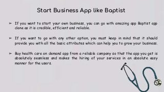 Start Business App like Baptist
➢ If you want to start your own business, you can go with amazing app Baptist app
clone as it is credible, efficient and reliable.
➢ If you want to go with any other option, you must keep in mind that it should
provide you with all the basic attributes which can help you to grow your business.
➢ Buy health care on demand app from a reliable company so that the app you get is
absolutely seamless and makes the hiring of your services in an absolute easy
manner for the users.
 