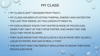 MY CLASS
• MY CLASS IS 28 6TH GRADERS FROM TRACY.
• MY CLASS HAS BEEN STUDYING THERMAL ENERGY AND WATER FOR
THE LAST FEW WEEKS, SO THIS LESSON FIT RIGHT IN.
• MY KIDS ALREADY KNOW THAT WATER IS MADE OF MOLECULES.
WHEN THEY HEAT UP THEY MOVE FASTER, AND WHEN THEY ARE
COLD THEY MOVE SLOWER.
• THEY ALSO KNOW THAT MOLECULES IN A SOLID MOVE VERY SLOWLY,
LIQUID IS FASTER, AND GAS IS REALLY FAST.
• THIS ACTIVITY WAS THE PERFECT SIMULATION TO SHOW THEM HOW
MOLECULES MOVE.
 