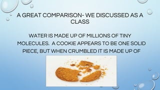 A GREAT COMPARISON- WE DISCUSSED AS A
CLASS
WATER IS MADE UP OF MILLIONS OF TINY
MOLECULES. A COOKIE APPEARS TO BE ONE SOLID
PIECE, BUT WHEN CRUMBLED IT IS MADE UP OF
MANY TINY PIECES.
 