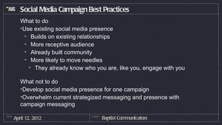 Social Media Campaign Best Practices
          What to do
          •Use existing social media presence
            • Builds on existing relationships
            • More receptive audience
            • Already built community
            • More likely to move needles
              • They already know who you are, like you, engage with you

          What not to do
          •Develop social media presence for one campaign
          •Overwhelm current strategized messaging and presence with
          campaign messaging
DATE
       April 12, 2012               CLIENT
                                             Baptist Communicators
 