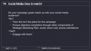 Social Media: Does it match?

          Do your campaign goals match up with your social media
          audience?
          •No?
            • Then this isn’t the place for the campaign
            • Pursue objective completion through other components of
              Strategic Marketing Plan- email, direct mail, phone solicitations
          •Yes!!!
            • Engage with them!




DATE
       April 12, 2012                 CLIENT
                                               Baptist Communicators
 