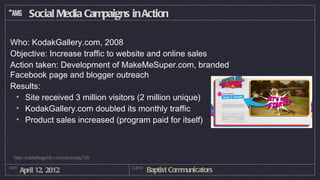 Social Media Campaigns in Action

Who: KodakGallery.com, 2008
Objective: Increase traffic to website and online sales
Action taken: Development of MakeMeSuper.com, branded
Facebook page and blogger outreach
Results:
 • Site received 3 million visitors (2 million unique)
 • KodakGallery.com doubled its monthly traffic
 • Product sales increased (program paid for itself)



  http://marketingprofs.com/casestudy/130

DATE
       April 12, 2012                       CLIENT
                                                     Baptist Communicators
 
