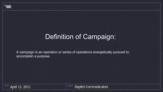Definition of Campaign:

           A campaign is an operation or series of operations energetically pursued to
           accomplish a purpose.




DATE
       April 12, 2012                       CLIENT
                                                     Baptist Communicators
 