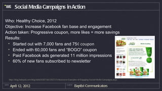 Social Media Campaigns in Action

Who: Healthy Choice, 2012
Objective: Increase Facebook fan base and engagement
Action taken: Progressive coupon, more likes = more savings
Results:
 • Started out with 7,000 fans and 75¢ coupon
 • Ended with 60,000 fans and “BOGO” coupon
 • Paid Facebook ads generated 11 million impressions
 • 60% of new fans subscribed to newsletter



   http://blog.hubspot.com/blog/tabid/6307/bid/29272/5-Awesome-Examples-of-Engaging-Social-Media-Campaigns.aspx

DATE
       April 12, 2012                                       CLIENT
                                                                     Baptist Communicators
 