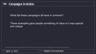 Campaigns in Action


           What did these campaigns all have in common?


           These examples gave people something of value or it was special
           and unique




   http://blog.hubspot.com/blog/tabid/6307/bid/29272/5-Awesome-Examples-of-Engaging-Social-Media-Campaigns.aspx

DATE
       April 12, 2012                                       CLIENT
                                                                     Baptist Communicators
 