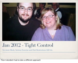 Jan 2012 - Tight Control
  No more Meds, Serious Exercise and Diet Restrictions 248 Lbs




Then I decided I had to take a different approach
 