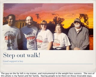 Step out walk!
  Good support is key




The guy on the far left is my trainer, and instrumental in the weight loss success. The rest of
this photo is my ﬁancé and her family. Having people to be there on those miserable days.
 