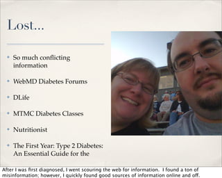 Lost...

  ✤   So much conﬂicting
      information

  ✤   WebMD Diabetes Forums

  ✤   DLife

  ✤   MTMC Diabetes Classes

  ✤   Nutritionist

  ✤   The First Year: Type 2 Diabetes:
      An Essential Guide for the

After I was ﬁrst diagnosed, I went scouring the web for information. I found a ton of
misinformation; however, I quickly found good sources of information online and off.
 