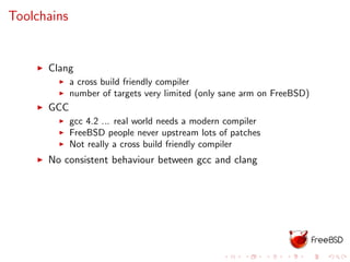 Toolchains
Clang
a cross build friendly compiler
number of targets very limited (only sane arm on FreeBSD)
GCC
gcc 4.2 ... real world needs a modern compiler
FreeBSD people never upstream lots of patches
Not really a cross build friendly compiler
No consistent behaviour between gcc and clang
 