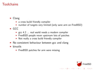 Toolchains
Clang
a cross build friendly compiler
number of targets very limited (only sane arm on FreeBSD)
GCC
gcc 4.2 ... real world needs a modern compiler
FreeBSD people never upstream lots of patches
Not really a cross build friendly compiler
No consistent behaviour between gcc and clang
binutils
FreeBSD patches for arm were missing
 