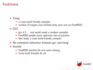 Toolchains
Clang
a cross build friendly compiler
number of targets very limited (only sane arm on FreeBSD)
GCC
gcc 4.2 ... real world needs a modern compiler
FreeBSD people never upstream lots of patches
Not really a cross build friendly compiler
No consistent behaviour between gcc and clang
binutils
FreeBSD patches for arm were missing
Cross build friendly for all
 