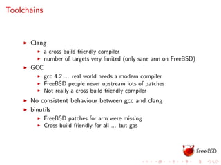Toolchains
Clang
a cross build friendly compiler
number of targets very limited (only sane arm on FreeBSD)
GCC
gcc 4.2 ... real world needs a modern compiler
FreeBSD people never upstream lots of patches
Not really a cross build friendly compiler
No consistent behaviour between gcc and clang
binutils
FreeBSD patches for arm were missing
Cross build friendly for all ... but gas
 