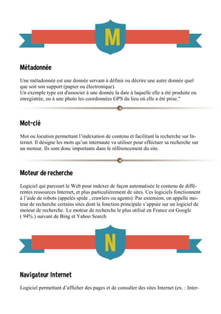 Métadonnée
Une métadonnée est une donnée servant à définir ou décrire une autre donnée quel
que soit son support (papier ou électronique).
Un exemple type est d'associer à une donnée la date à laquelle elle a été produite ou
enregistrée, ou à une photo les coordonnées GPS du lieu où elle a été prise."
Mot-clé
Mot ou locution permettant l’indexation de contenu et facilitant la recherche sur In-
ternet. Il désigne les mots qu’un internaute va utiliser pour effectuer sa recherche sur
un moteur. Ils sont donc importants dans le référencement du site.
Moteur de recherche
Logiciel qui parcourt le Web pour indexer de façon automatisée le contenu de diffé-
rentes ressources Internet, et plus particulièrement de sites. Ces logiciels fonctionnent
à l’aide de robots (appelés spide , crawlers ou agents). Par extension, on appelle mo-
teur de recherche certains sites dont la fonction principale s’appuie sur un logiciel de
moteur de recherche. Le moteur de recherche le plus utilisé en France est Google
( 94% ) suivant de Bing et Yahoo Search
Navigateur Internet
Logiciel permettant d’afficher des pages et de consulter des sites Internet (ex. : Inter-
 