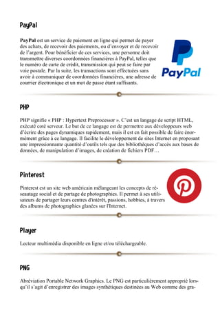 PayPal
PayPal est un service de paiement en ligne qui permet de payer
des achats, de recevoir des paiements, ou d’envoyer et de recevoir
de l’argent. Pour bénéficier de ces services, une personne doit
transmettre diverses coordonnées financières à PayPal, telles que
le numéro de carte de crédit, transmission qui peut se faire par
voie postale. Par la suite, les transactions sont effectuées sans
avoir à communiquer de coordonnées financières, une adresse de
courrier électronique et un mot de passe étant suffisants.
PHP
PHP signifie « PHP : Hypertext Preprocessor ». C’est un langage de script HTML,
exécuté coté serveur. Le but de ce langage est de permettre aux développeurs web
d’écrire des pages dynamiques rapidement, mais il est en fait possible de faire énor-
mément grâce à ce langage. Il facilite le développement de sites Internet en proposant
une impressionnante quantité d’outils tels que des bibliothèques d’accès aux bases de
données, de manipulation d’images, de création de fichiers PDF…
Pinterest
Pinterest est un site web américain mélangeant les concepts de ré-
seautage social et de partage de photographies. Il permet à ses utili-
sateurs de partager leurs centres d'intérêt, passions, hobbies, à travers
des albums de photographies glanées sur l'Internet.
Player
Lecteur multimédia disponible en ligne et/ou téléchargeable.
PNG
Abréviation Portable Network Graphics. Le PNG est particulièrement approprié lors-
qu’il s’agit d’enregistrer des images synthétiques destinées au Web comme des gra-
 