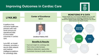 15
EXPERTISE,
KNOW-HOW
INVEST
INVENTION DATA
TEACH/
LEARN
CODEVELOP /
USE
CONSULT
LICENSE
Improving Outcomes in Cardiac Care
Jonathan Fialkow, M.D.
Center of Excellence
MCVI
LYNX.MD
Center of Excellence
MCVI
Benefits & Results
 Improved insight into cardiology data
 Warm intros to data licensees
 Additional collaboration opportunities
 Downstream licenses & royalty revenues
Baptist Health has a non-exclusive license where Lynx.MD
makes introductions to cardiology companies that may
benefit from Baptist Health patient data (and thus may desire
future licenses with Baptist Health).
A platform that
connects healthcare
partners with real-
world clinical and
operational data
to drive better
outcomes in cardiac
care.
Lynx.MD, an Israeli
company, provides a
secure data network
and medical
intelligence platform
for cardiology data.
MONETIZING IP & DATA
 