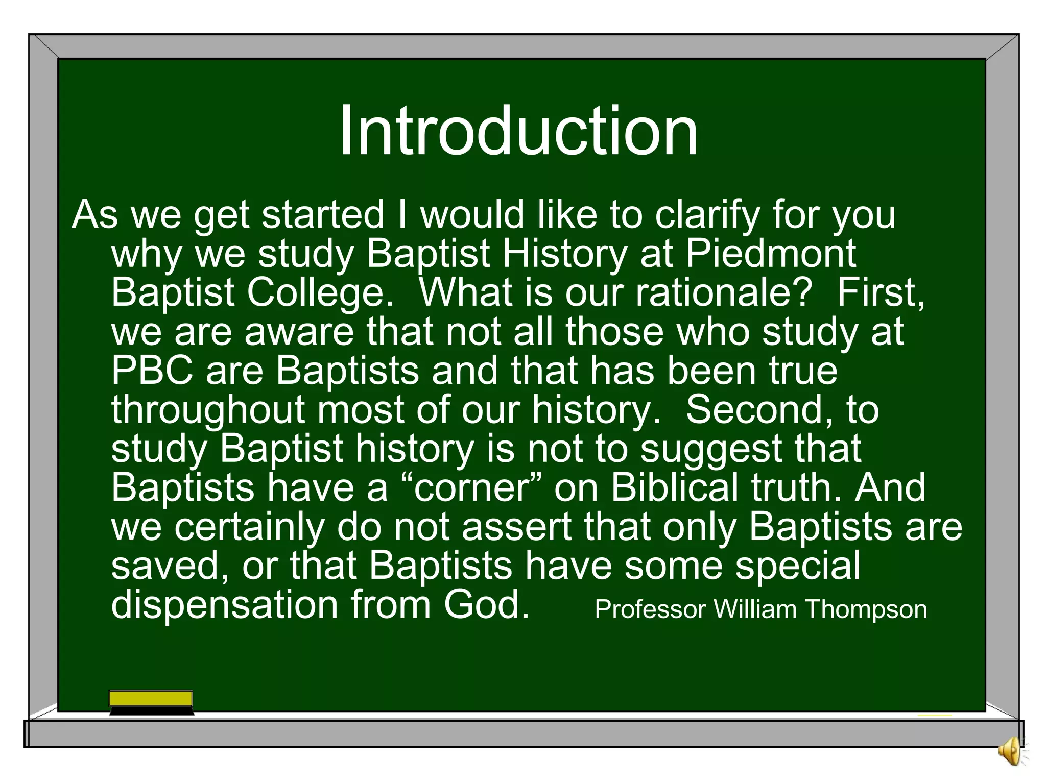 Introduction
As we get started I would like to clarify for you
why we study Baptist History at Piedmont
Baptist College. What is our rationale? First,
we are aware that not all those who study at
PBC are Baptists and that has been true
throughout most of our history. Second, to
study Baptist history is not to suggest that
Baptists have a “corner” on Biblical truth. And
we certainly do not assert that only Baptists are
saved, or that Baptists have some special
dispensation from God. Professor William Thompson