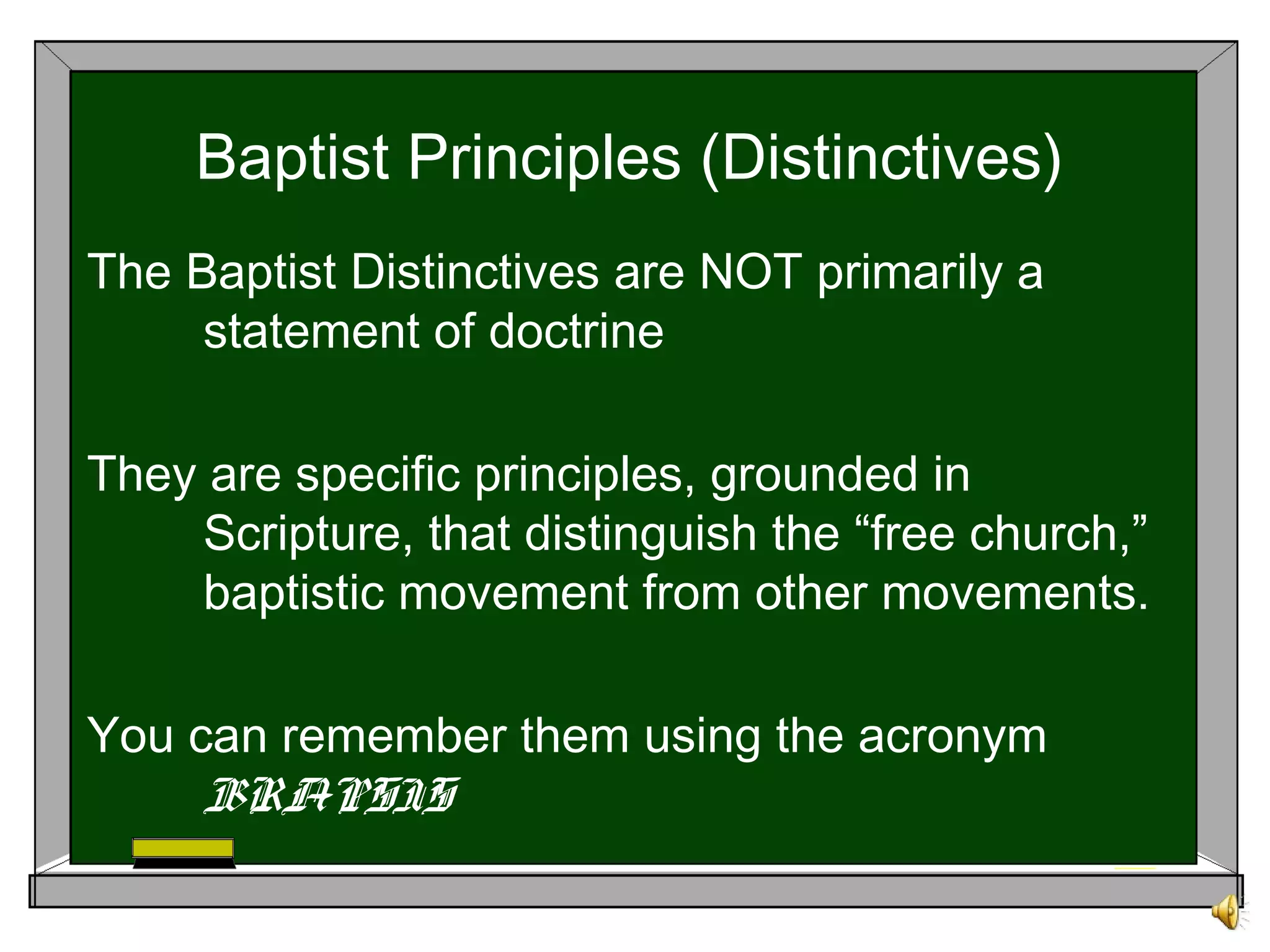 Baptist Principles (Distinctives)
The Baptist Distinctives are NOT primarily a
statement of doctrine
They are specific principles, grounded in
Scripture, that distinguish the “free church,”
baptistic movement from other movements.
You can remember them using the acronym
BRAPSIS