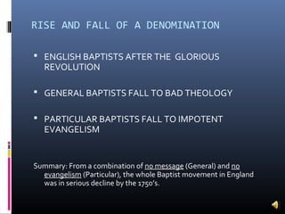 RISE AND FALL OF A DENOMINATION

 ENGLISH BAPTISTS AFTER THE GLORIOUS
   REVOLUTION

 GENERAL BAPTISTS FALL TO BAD THEOLOGY

 PARTICULAR BAPTISTS FALL TO IMPOTENT
   EVANGELISM


Summary: From a combination of no message (General) and no
  evangelism (Particular), the whole Baptist movement in England
  was in serious decline by the 1750’s.
 