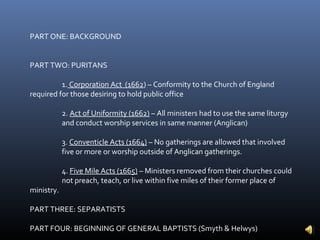 PART ONE: BACKGROUND


PART TWO: PURITANS

          1. Corporation Act (1662) – Conformity to the Church of England
required for those desiring to hold public office

            2. Act of Uniformity (1662) – All ministers had to use the same liturgy
            and conduct worship services in same manner (Anglican)

            3. Conventicle Acts (1664) – No gatherings are allowed that involved
            five or more or worship outside of Anglican gatherings.

            4. Five Mile Acts (1665) – Ministers removed from their churches could
            not preach, teach, or live within five miles of their former place of
ministry.

PART THREE: SEPARATISTS

PART FOUR: BEGINNING OF GENERAL BAPTISTS (Smyth & Helwys)
 