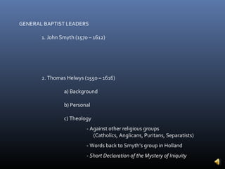 GENERAL BAPTIST LEADERS

       1. John Smyth (1570 – 1612)




       2. Thomas Helwys (1550 – 1616)

                a) Background

                b) Personal

                c) Theology
                          - Against other religious groups
                             (Catholics, Anglicans, Puritans, Separatists)
                          - Words back to Smyth’s group in Holland
                          - Short Declaration of the Mystery of Iniquity
 