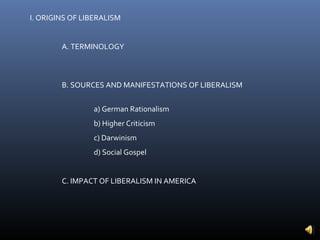 I. ORIGINS OF LIBERALISM


        A. TERMINOLOGY



        B. SOURCES AND MANIFESTATIONS OF LIBERALISM


                a) German Rationalism
                b) Higher Criticism
                c) Darwinism
                d) Social Gospel


        C. IMPACT OF LIBERALISM IN AMERICA
 