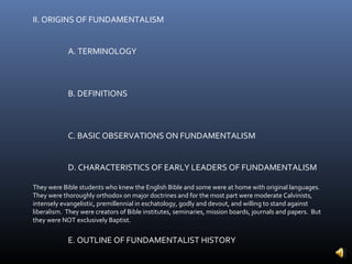 II. ORIGINS OF FUNDAMENTALISM


            A. TERMINOLOGY



            B. DEFINITIONS



            C. BASIC OBSERVATIONS ON FUNDAMENTALISM


            D. CHARACTERISTICS OF EARLY LEADERS OF FUNDAMENTALISM

They were Bible students who knew the English Bible and some were at home with original languages.
They were thoroughly orthodox on major doctrines and for the most part were moderate Calvinists,
intensely evangelistic, premillennial in eschatology, godly and devout, and willing to stand against
liberalism. They were creators of Bible institutes, seminaries, mission boards, journals and papers. But
they were NOT exclusively Baptist.


            E. OUTLINE OF FUNDAMENTALIST HISTORY
 