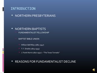 INTRODUCTION
 NORTHERN PRESBYTERIANS



 NORTHERN BAPTISTS
     FUNDAMENTALIST FELLOWSHIP

     BAPTIST BIBLE UNION

       William Bell Riley (1861-1947)

       T.T. Shields (1873-1955)

       J. Frank Norris (1877-1952) – “The Texas Tornado”



 REASONS FOR FUNDAMENTALIST DECLINE
 