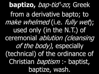 baptizo, bap-tid'-zo; Greek
from a derivative bapto; to
make whelmed (i.e. fully wet);
used only (in the N.T.) of
ceremonial ablution (cleansing
of the body), especially
(technical) of the ordinance of
Christian baptism :- baptist,
baptize, wash.
 
