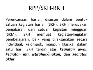 RPP/SKH-RKH
Perencanaan harian disusun dalam bentuk
satuan kegiatan harian (SKH). SKH merupakan
penjabaran dari satuan kegiatan mingguan
(SKM). SKH memuat kegiatan-kegiatan
pembelajaran, baik yang dilaksanakan secara
individual, kelompok, maupun klasikal dalam
satu hari. SKH terdiri atas kegiatan awal,
kegiatan inti, istirahat/makan, dan kegiatan
akhir.
 