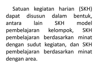 Satuan kegiatan harian (SKH)
dapat disusun dalam bentuk,
antara lain SKH model
pembelajaran kelompok, SKH
pembelajaran berdasarkan minat
dengan sudut kegiatan, dan SKH
pembelajaran berdasarkan minat
dengan area.
 