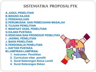 SISTEMATIKA PROPOSAL PTK
A.JUDUL PENELITIAN
B.BIDANG KAJIAN
C.PENDAHULUAN
D.PERUMUSAN DAN PEMECAHAN MASALAH
E.TUJUAN PENELITIAN
F. MANFAAT HASIL PENELITIAN
G.KAJIAN PUSTAKA
H.RENCANA DAN PROSEDUR PENELITIAN
I. JADWAL PENELITIAN
J. BIAYA PENELITIAN
K.PERSONALIA PENELITIAN
L. DAFTAR PUSTAKA
M.LAMPIRAN-LAMPIRAN:
1. Instrumen Penelitian
2. Curriculum vitae peneliti
3. Surat Keterangan Ketua Lemlit
4. Surat Keterangan Dekan
 