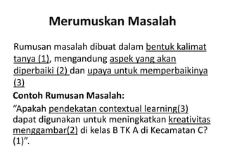 Merumuskan Masalah
Rumusan masalah dibuat dalam bentuk kalimat
tanya (1), mengandung aspek yang akan
diperbaiki (2) dan upaya untuk memperbaikinya
(3)
Contoh Rumusan Masalah:
“Apakah pendekatan contextual learning(3)
dapat digunakan untuk meningkatkan kreativitas
menggambar(2) di kelas B TK A di Kecamatan C?
(1)”.
 