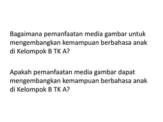 Bagaimana pemanfaatan media gambar untuk
mengembangkan kemampuan berbahasa anak
di Kelompok B TK A?
Apakah pemanfaatan media gambar dapat
mengembangkan kemampuan berbahasa anak
di Kelompok B TK A?
 
