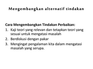 Mengembangkan alternatif tindakan
Cara Mengembangkan Tindakan Perbaikan:
1. Kaji teori yang relevan dan tetapkan teori yang
sesuai untuk mengatasi masalah
2. Berdiskusi dengan pakar
3. Mengingat pengalaman kita dalam mengatasi
masalah yang serupa.
 