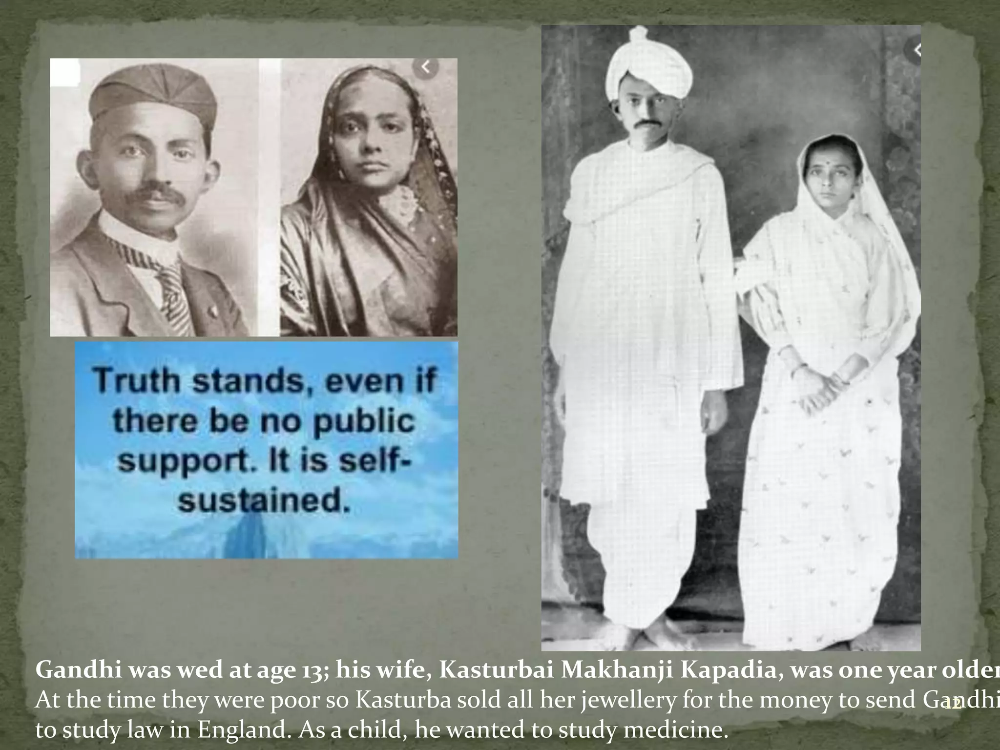 Gandhi was wed at age 13; his wife, Kasturbai Makhanji Kapadia, was one year older
At the time they were poor so Kasturba sold all her jewellery for the money to send Gandhi
to study law in England. As a child, he wanted to study medicine.
12
 
