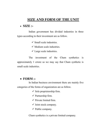 SIZE AND FORM OF THE UNIT
 SIZE :-
Indian government has divided industries in three
types according to their investment are as follow.
 Small scale industries.
 Medium scale industries.
 Large scale industries.
The investment of the Cham synthetics is
approximately 1 crrore so we may say that Cham synthetic is
small scale industries.
 FORM :-
In Indian business environment there are mainly five
categories of the forms of organization are as follow.
 Sole proprietorship firm.
 Partnership firm.
 Private limited firm.
 Joint stock company.
 Public company.
Cham synthetics is a private limited company.
 