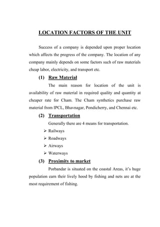 LOCATION FACTORS OF THE UNIT
Success of a company is depended upon proper location
which affects the progress of the company. The location of any
company mainly depends on some factors such of raw materials
cheap labor, electricity, and transport etc.
(1) Raw Material
The main reason for location of the unit is
availability of raw material in required quality and quantity at
cheaper rate for Cham. The Cham synthetics purchase raw
material from IPCL, Bhavnagar, Pondicherry, and Chennai etc.
(2) Transportation
Generally there are 4 means for transportation.
 Railways
 Roadways
 Airways
 Waterways
(3) Proximity to market
Porbandar is situated on the coastal Areas, it‟s huge
population earn their lively hood by fishing and nets are at the
most requirement of fishing.
 