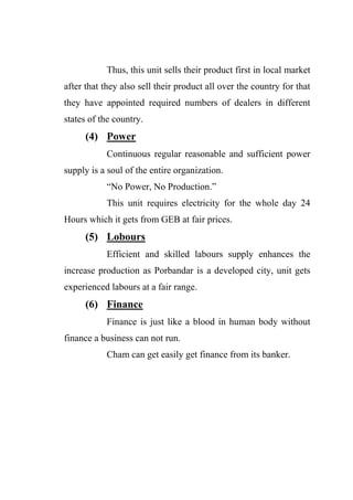 Thus, this unit sells their product first in local market
after that they also sell their product all over the country for that
they have appointed required numbers of dealers in different
states of the country.
(4) Power
Continuous regular reasonable and sufficient power
supply is a soul of the entire organization.
“No Power, No Production.”
This unit requires electricity for the whole day 24
Hours which it gets from GEB at fair prices.
(5) Lobours
Efficient and skilled labours supply enhances the
increase production as Porbandar is a developed city, unit gets
experienced labours at a fair range.
(6) Finance
Finance is just like a blood in human body without
finance a business can not run.
Cham can get easily get finance from its banker.
 