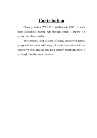 Contribution
Cham synthetics PVT LTD. established in 1983. His trade
mark KINGFISH fishing nets through which it exports it‟s
products to all over India.
The company itself is a part of highly diversely industrial
group with interest in wide range of business activities with the
impressive track records they have already established there is
no dought that they mean business.
 
