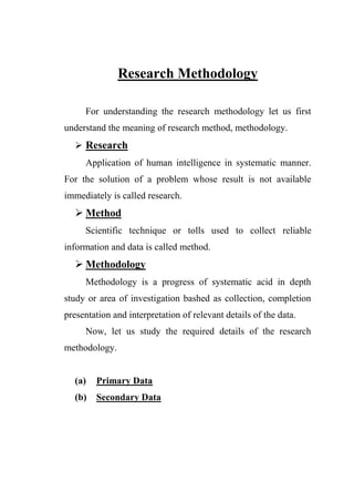 Research Methodology
For understanding the research methodology let us first
understand the meaning of research method, methodology.
 Research
Application of human intelligence in systematic manner.
For the solution of a problem whose result is not available
immediately is called research.
 Method
Scientific technique or tolls used to collect reliable
information and data is called method.
 Methodology
Methodology is a progress of systematic acid in depth
study or area of investigation bashed as collection, completion
presentation and interpretation of relevant details of the data.
Now, let us study the required details of the research
methodology.
(a) Primary Data
(b) Secondary Data
 