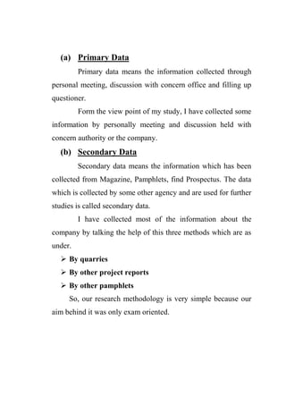 (a) Primary Data
Primary data means the information collected through
personal meeting, discussion with concern office and filling up
questioner.
Form the view point of my study, I have collected some
information by personally meeting and discussion held with
concern authority or the company.
(b) Secondary Data
Secondary data means the information which has been
collected from Magazine, Pamphlets, find Prospectus. The data
which is collected by some other agency and are used for further
studies is called secondary data.
I have collected most of the information about the
company by talking the help of this three methods which are as
under.
 By quarries
 By other project reports
 By other pamphlets
So, our research methodology is very simple because our
aim behind it was only exam oriented.
 