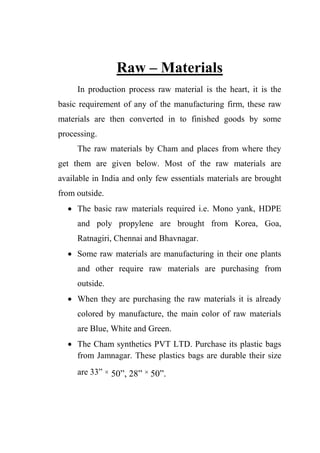 Raw – Materials
In production process raw material is the heart, it is the
basic requirement of any of the manufacturing firm, these raw
materials are then converted in to finished goods by some
processing.
The raw materials by Cham and places from where they
get them are given below. Most of the raw materials are
available in India and only few essentials materials are brought
from outside.
 The basic raw materials required i.e. Mono yank, HDPE
and poly propylene are brought from Korea, Goa,
Ratnagiri, Chennai and Bhavnagar.
 Some raw materials are manufacturing in their one plants
and other require raw materials are purchasing from
outside.
 When they are purchasing the raw materials it is already
colored by manufacture, the main color of raw materials
are Blue, White and Green.
 The Cham synthetics PVT LTD. Purchase its plastic bags
from Jamnagar. These plastics bags are durable their size
are 33” × 50”, 28” × 50”.
 