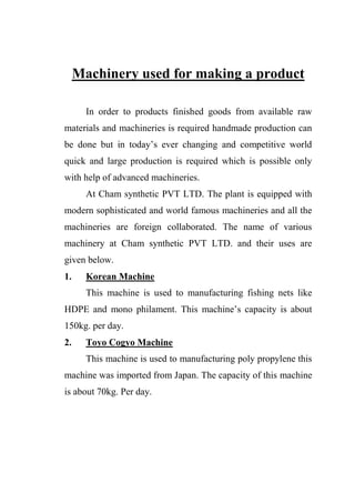 Machinery used for making a product
In order to products finished goods from available raw
materials and machineries is required handmade production can
be done but in today‟s ever changing and competitive world
quick and large production is required which is possible only
with help of advanced machineries.
At Cham synthetic PVT LTD. The plant is equipped with
modern sophisticated and world famous machineries and all the
machineries are foreign collaborated. The name of various
machinery at Cham synthetic PVT LTD. and their uses are
given below.
1. Korean Machine
This machine is used to manufacturing fishing nets like
HDPE and mono philament. This machine‟s capacity is about
150kg. per day.
2. Toyo Cogyo Machine
This machine is used to manufacturing poly propylene this
machine was imported from Japan. The capacity of this machine
is about 70kg. Per day.
 