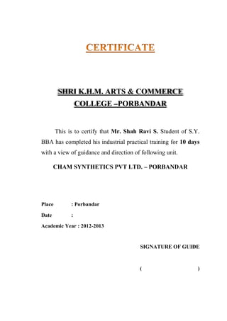 SHRI K.H.M. ARTS & COMMERCE
COLLEGE –PORBANDAR
This is to certify that Mr. Shah Ravi S. Student of S.Y.
BBA has completed his industrial practical training for 10 days
with a view of guidance and direction of following unit.
CHAM SYNTHETICS PVT LTD. – PORBANDAR
Place : Porbandar
Date :
Academic Year : 2012-2013
SIGNATURE OF GUIDE
( )
 