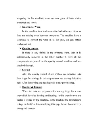 wrapping. In this machine, there are two types of hook which
are upper and lower.
 Knotting of Yarn
In the machine two hooks are attached with each other as
they are making wrap between two yarns. The machine have a
technique to convert the wrap in to the knot, we can obtain
readyment net.
 Quality control
If there is any defect in the prepared yarn, then it is
automatically removed in the roller number 3. Here all the
components are placed on the quality control machine and are
checked through.
 Sewing
After the quality control of net, if there are defective nets
then is go for sewing. In this step sewers are sewing defective
nets. After the sewing the nets it go for a new process step.
 Heating & Ironing
When the nets are prepared after sewing, it go for a new
step which is called heating and ironing, in this step the nets are
heated 7 ironed by the machine, in the machine the temperature
is kept on 140°
C, after completing this step, the net become very
strong and smooth.
 