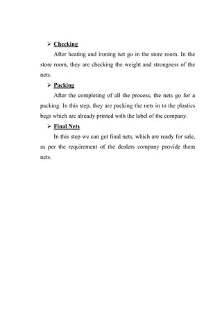  Checking
After heating and ironing net go in the store room. In the
store room, they are checking the weight and strongness of the
nets.
 Packing
After the completing of all the process, the nets go for a
packing. In this step, they are packing the nets in to the plastics
begs which are already printed with the label of the company.
 Final Nets
In this step we can get final nets, which are ready for sale,
as per the requirement of the dealers company provide them
nets.
 