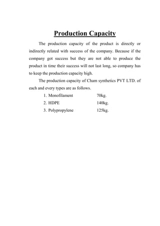 Production Capacity
The production capacity of the product is directly or
indirectly related with success of the company. Because if the
company got success but they are not able to produce the
product in time their success will not last long, so company has
to keep the production capacity high.
The production capacity of Cham synthetics PVT LTD. of
each and every types are as follows.
1. Monofilament 70kg.
2. HDPE 140kg.
3. Polypropylene 125kg.
 