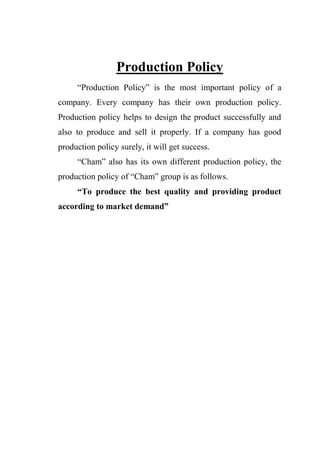 Production Policy
“Production Policy” is the most important policy of a
company. Every company has their own production policy.
Production policy helps to design the product successfully and
also to produce and sell it properly. If a company has good
production policy surely, it will get success.
“Cham” also has its own different production policy, the
production policy of “Cham” group is as follows.
“To produce the best quality and providing product
according to market demand”
 