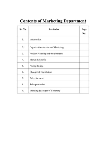 Contents of Marketing Department
Sr. No. Particular Page
No.
1. Introduction
2. Organization structure of Marketing
3. Product Planning and development
4. Market Research
5. Pricing Policy
6. Channel of Distribution
7. Advertisement
8. Sales promotion
9. Branding & Slogan of Company
 
